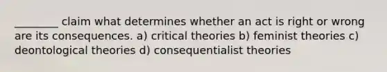 ________ claim what determines whether an act is right or wrong are its consequences. a) critical theories b) feminist theories c) deontological theories d) consequentialist theories