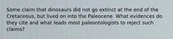 Some claim that dinosaurs did not go extinct at the end of the Cretaceous, but lived on into the Paleocene. What evidences do they cite and what leads most paleontologists to reject such claims?