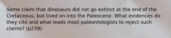 Some claim that dinosaurs did not go extinct at the end of the Cretaceous, but lived on into the Paleocene. What evidences do they cite and what leads most paleontologists to reject such claims? (p239)