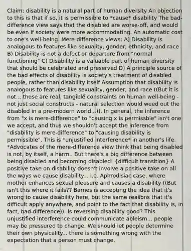 Claim: disability is a natural part of human diversity An objection to this is that if so, it is permissible to *cause* disability The bad-difference view says that the disabled are worse-off, and would be even if society were more accommodating. An automatic cost to one's well-being. Mere-difference views: A) Disability is analogous to features like sexuality, gender, ethnicity, and race B) Disability is not a defect or departure from "normal functioning" C) Disability is a valuable part of human diversity that should be celebrated and preserved D) A principle source of the bad effects of disability is society's treatment of disabled people, rather than disability itself Assumption that disability is analogous to features like sexuality, gender, and race ((But it is not... these are real, tangible constraints on human well-being - not just social constructs - natural selection would weed out the disabled in a pre-modern world...)). In general, the inference from "x is mere-difference" to "causing x is permissble" isn't one we accept, and thus we shouldn't accept the inference from "disability is mere-difference" to "causing disability is permissible". This is *unjustified interference* in another's life. *Advocates of the mere-difference view think that being disabled is not, by itself, a harm.. But there's a big difference between being disabled and becoming disabled! (difficult transition) A positive take on disability doesn't involve a positive take on all the ways we cause disability... i.e. Aphrodisiac case, where mother enhances sexual pleasure and causes a disability ((But isn't this where it fails?? Barnes is accepting the idea that it's wrong to cause disability here, but the same reasons that it's difficult apply anywhere, and point to the fact that disability is, in fact, bad-difference)). Is reversing disability good? This unjustified interference could communicate ableism... people may be pressured to change. We should let people determine their own physicality... there is something wrong with the expectation that a person must change.