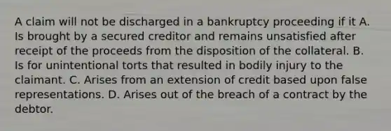 A claim will not be discharged in a bankruptcy proceeding if it A. Is brought by a secured creditor and remains unsatisfied after receipt of the proceeds from the disposition of the collateral. B. Is for unintentional torts that resulted in bodily injury to the claimant. C. Arises from an extension of credit based upon false representations. D. Arises out of the breach of a contract by the debtor.