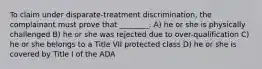 To claim under disparate-treatment discrimination, the complainant must prove that ________. A) he or she is physically challenged B) he or she was rejected due to over-qualification C) he or she belongs to a Title VII protected class D) he or she is covered by Title I of the ADA