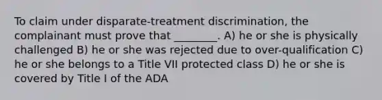 To claim under disparate-treatment discrimination, the complainant must prove that ________. A) he or she is physically challenged B) he or she was rejected due to over-qualification C) he or she belongs to a Title VII protected class D) he or she is covered by Title I of the ADA