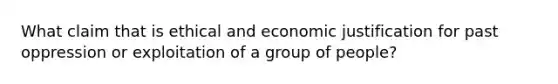 What claim that is ethical and economic justification for past oppression or exploitation of a group of people?