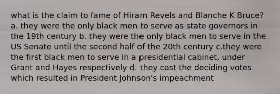 what is the claim to fame of Hiram Revels and Blanche K Bruce? a. they were the only black men to serve as state governors in the 19th century b. they were the only black men to serve in the US Senate until the second half of the 20th century c.they were the first black men to serve in a presidential cabinet, under Grant and Hayes respectively d. they cast the deciding votes which resulted in President Johnson's impeachment