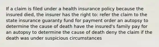 If a claim is filed under a health insurance policy because the insured died, the insurer has the right to: refer the claim to the state insurance guaranty fund for payment order an autopsy to determine the cause of death have the insured's family pay for an autopsy to determine the cause of death deny the claim if the death was under suspicious circumstances