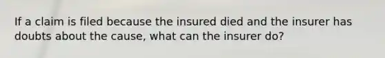 If a claim is filed because the insured died and the insurer has doubts about the cause, what can the insurer do?