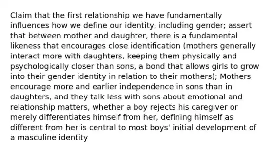 Claim that the first relationship we have fundamentally influences how we define our identity, including gender; assert that between mother and daughter, there is a fundamental likeness that encourages close identification (mothers generally interact more with daughters, keeping them physically and psychologically closer than sons, a bond that allows girls to grow into their gender identity in relation to their mothers); Mothers encourage more and earlier independence in sons than in daughters, and they talk less with sons about emotional and relationship matters, whether a boy rejects his caregiver or merely differentiates himself from her, defining himself as different from her is central to most boys' initial development of a masculine identity