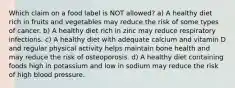 Which claim on a food label is NOT allowed? a) A healthy diet rich in fruits and vegetables may reduce the risk of some types of cancer. b) A healthy diet rich in zinc may reduce respiratory infections. c) A healthy diet with adequate calcium and vitamin D and regular physical activity helps maintain bone health and may reduce the risk of osteoporosis. d) A healthy diet containing foods high in potassium and low in sodium may reduce the risk of high blood pressure.