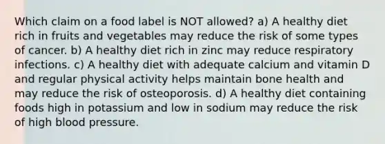 Which claim on a food label is NOT allowed? a) A healthy diet rich in fruits and vegetables may reduce the risk of some types of cancer. b) A healthy diet rich in zinc may reduce respiratory infections. c) A healthy diet with adequate calcium and vitamin D and regular physical activity helps maintain bone health and may reduce the risk of osteoporosis. d) A healthy diet containing foods high in potassium and low in sodium may reduce the risk of high <a href='https://www.questionai.com/knowledge/kD0HacyPBr-blood-pressure' class='anchor-knowledge'>blood pressure</a>.