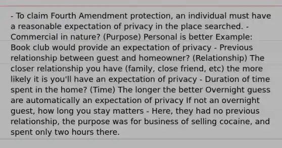 - To claim Fourth Amendment protection, an individual must have a reasonable expectation of privacy in the place searched. - Commercial in nature? (Purpose) Personal is better Example: Book club would provide an expectation of privacy - Previous relationship between guest and homeowner? (Relationship) The closer relationship you have (family, close friend, etc) the more likely it is you'll have an expectation of privacy - Duration of time spent in the home? (Time) The longer the better Overnight guess are automatically an expectation of privacy If not an overnight guest, how long you stay matters - Here, they had no previous relationship, the purpose was for business of selling cocaine, and spent only two hours there.