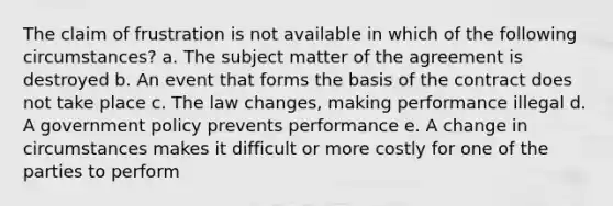 The claim of frustration is not available in which of the following circumstances? a. The subject matter of the agreement is destroyed b. An event that forms the basis of the contract does not take place c. The law changes, making performance illegal d. A government policy prevents performance e. A change in circumstances makes it difficult or more costly for one of the parties to perform