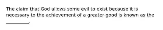 The claim that God allows some evil to exist because it is necessary to the achievement of a greater good is known as the __________.