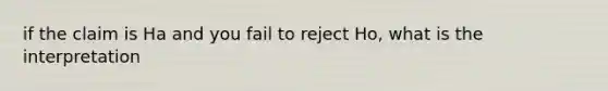 if the claim is Ha and you fail to reject Ho, what is the interpretation