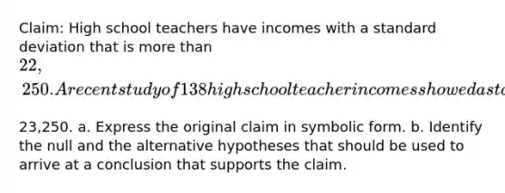 ​Claim: High school teachers have incomes with a standard deviation that is more than ​22,250. A recent study of 138 high school teacher incomes showed a standard deviation of ​23,250. a. Express the original claim in symbolic form. b. Identify the null and the alternative hypotheses that should be used to arrive at a conclusion that supports the claim.