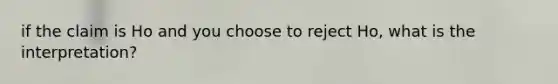 if the claim is Ho and you choose to reject Ho, what is the interpretation?