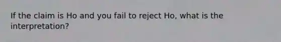 If the claim is Ho and you fail to reject Ho, what is the interpretation?