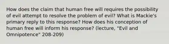 How does the claim that human free will requires the possibility of evil attempt to resolve the problem of evil? What is Mackie's primary reply to this response? How does his conception of human free will inform his response? (lecture, "Evil and Omnipotence" 208-209)