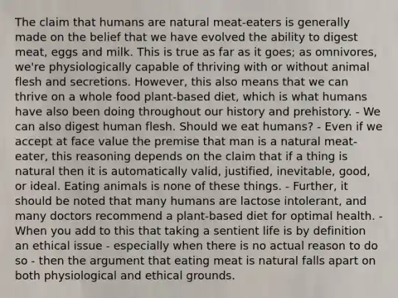 The claim that humans are natural meat-eaters is generally made on the belief that we have evolved the ability to digest meat, eggs and milk. This is true as far as it goes; as omnivores, we're physiologically capable of thriving with or without animal flesh and secretions. However, this also means that we can thrive on a whole food plant-based diet, which is what humans have also been doing throughout our history and prehistory. - We can also digest human flesh. Should we eat humans? - Even if we accept at face value the premise that man is a natural meat-eater, this reasoning depends on the claim that if a thing is natural then it is automatically valid, justified, inevitable, good, or ideal. Eating animals is none of these things. - Further, it should be noted that many humans are lactose intolerant, and many doctors recommend a plant-based diet for optimal health. - When you add to this that taking a sentient life is by definition an ethical issue - especially when there is no actual reason to do so - then the argument that eating meat is natural falls apart on both physiological and ethical grounds.