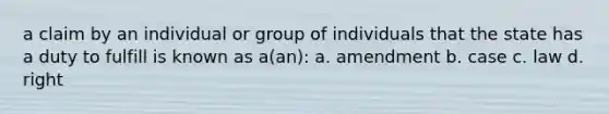 a claim by an individual or group of individuals that the state has a duty to fulfill is known as a(an): a. amendment b. case c. law d. right