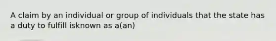 A claim by an individual or group of individuals that the state has a duty to fulfill isknown as a(an)