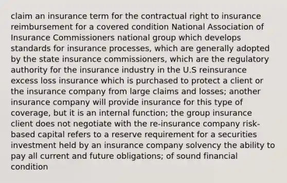 claim an insurance term for the contractual right to insurance reimbursement for a covered condition National Association of Insurance Commissioners national group which develops standards for insurance processes, which are generally adopted by the state insurance commissioners, which are the regulatory authority for the insurance industry in the U.S reinsurance excess loss insurance which is purchased to protect a client or the insurance company from large claims and losses; another insurance company will provide insurance for this type of coverage, but it is an internal function; the group insurance client does not negotiate with the re-insurance company risk-based capital refers to a reserve requirement for a securities investment held by an insurance company solvency the ability to pay all current and future obligations; of sound financial condition