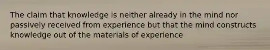 The claim that knowledge is neither already in the mind nor passively received from experience but that the mind constructs knowledge out of the materials of experience