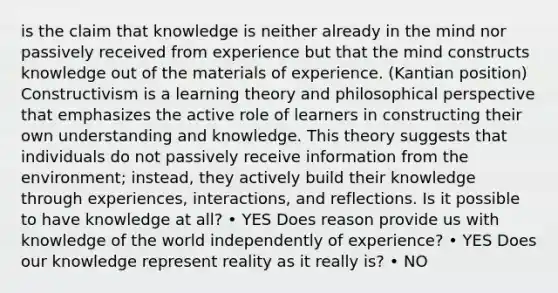 is the claim that knowledge is neither already in the mind nor passively received from experience but that the mind constructs knowledge out of the materials of experience. (Kantian position) Constructivism is a learning theory and philosophical perspective that emphasizes the active role of learners in constructing their own understanding and knowledge. This theory suggests that individuals do not passively receive information from the environment; instead, they actively build their knowledge through experiences, interactions, and reflections. Is it possible to have knowledge at all? • YES Does reason provide us with knowledge of the world independently of experience? • YES Does our knowledge represent reality as it really is? • NO