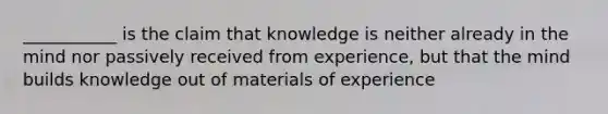 ___________ is the claim that knowledge is neither already in the mind nor passively received from experience, but that the mind builds knowledge out of materials of experience