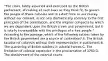 "The claim, lately assumed and exercised by the British parliament, of making all such laws as they think fit, to govern the people of these colonies and to extort from us our money without our consent, is not only diametrically contrary to the first principles of the constitution, and the original compacts by which we are dependent upon the British crown and government; but it is totally incompatible with the privileges of a free people." According to the passage, which of the following actions taken by the British government are a source of contention? A. The British taxation of colonists without their representation in parliament B. The quartering of British soldiers in colonial homes C. The limitation of colonial expansion in the proclamation of 1763 D. The abolishment of the colonial courts