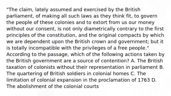 "The claim, lately assumed and exercised by the British parliament, of making all such laws as they think fit, to govern the people of these colonies and to extort from us our money without our consent, is not only diametrically contrary to the first principles of the constitution, and the original compacts by which we are dependent upon the British crown and government; but it is totally incompatible with the privileges of a free people." According to the passage, which of the following actions taken by the British government are a source of contention? A. The British taxation of colonists without their representation in parliament B. The quartering of British soldiers in colonial homes C. The limitation of colonial expansion in the proclamation of 1763 D. The abolishment of the colonial courts