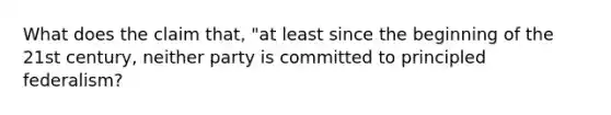 What does the claim that, "at least since the beginning of the 21st century, neither party is committed to principled federalism?