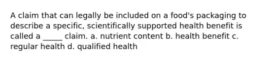 A claim that can legally be included on a food's packaging to describe a specific, scientifically supported health benefit is called a _____ claim. a. nutrient content b. health benefit c. regular health d. qualified health