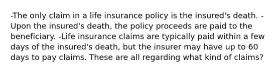 -The only claim in a life insurance policy is the insured's death. -Upon the insured's death, the policy proceeds are paid to the beneficiary. -Life insurance claims are typically paid within a few days of the insured's death, but the insurer may have up to 60 days to pay claims. These are all regarding what kind of claims?