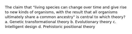 The claim that "living species can change over time and give rise to new kinds of organisms, with the result that all organisms ultimately share a common ancestry" is central to which theory? a. Genetic transformational theory b. Evolutionary theory c. Intelligent design d. Prehistoric positional theory