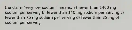 the claim "very low sodium" means: a) fewer than 1400 mg sodium per serving b) fewer than 140 mg sodium per serving c) fewer than 75 mg sodium per serving d) fewer than 35 mg of sodium per serving