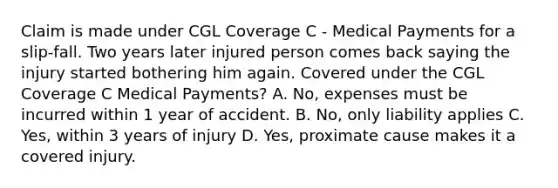 Claim is made under CGL Coverage C - Medical Payments for a slip-fall. Two years later injured person comes back saying the injury started bothering him again. Covered under the CGL Coverage C Medical Payments? A. No, expenses must be incurred within 1 year of accident. B. No, only liability applies C. Yes, within 3 years of injury D. Yes, proximate cause makes it a covered injury.