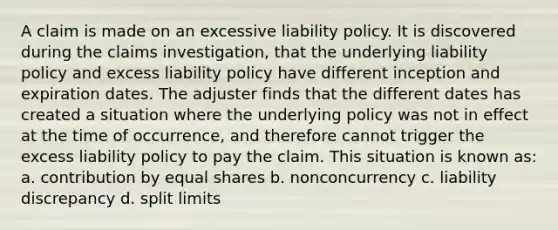 A claim is made on an excessive liability policy. It is discovered during the claims investigation, that the underlying liability policy and excess liability policy have different inception and expiration dates. The adjuster finds that the different dates has created a situation where the underlying policy was not in effect at the time of occurrence, and therefore cannot trigger the excess liability policy to pay the claim. This situation is known as: a. contribution by equal shares b. nonconcurrency c. liability discrepancy d. split limits