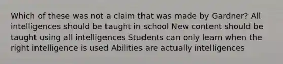 Which of these was not a claim that was made by Gardner? All intelligences should be taught in school New content should be taught using all intelligences Students can only learn when the right intelligence is used Abilities are actually intelligences