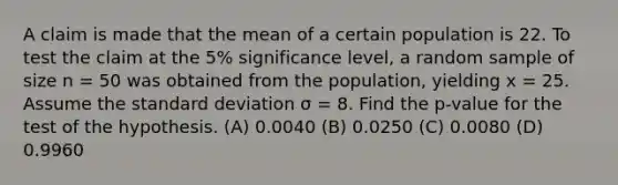 A claim is made that the mean of a certain population is 22. To test the claim at the 5% significance level, a random sample of size n = 50 was obtained from the population, yielding x = 25. Assume the <a href='https://www.questionai.com/knowledge/kqGUr1Cldy-standard-deviation' class='anchor-knowledge'>standard deviation</a> σ = 8. Find the p-value for the test of the hypothesis. (A) 0.0040 (B) 0.0250 (C) 0.0080 (D) 0.9960