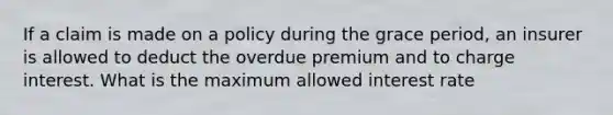 If a claim is made on a policy during the grace period, an insurer is allowed to deduct the overdue premium and to charge interest. What is the maximum allowed interest rate