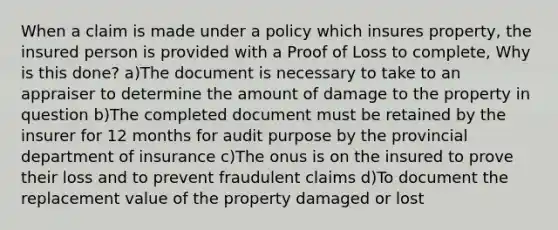 When a claim is made under a policy which insures property, the insured person is provided with a Proof of Loss to complete, Why is this done? a)The document is necessary to take to an appraiser to determine the amount of damage to the property in question b)The completed document must be retained by the insurer for 12 months for audit purpose by the provincial department of insurance c)The onus is on the insured to prove their loss and to prevent fraudulent claims d)To document the replacement value of the property damaged or lost