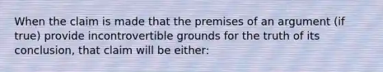 When the claim is made that the premises of an argument (if true) provide incontrovertible grounds for the truth of its conclusion, that claim will be either: