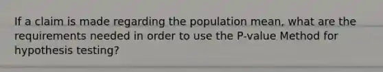 If a claim is made regarding the population mean, what are the requirements needed in order to use the P-value Method for hypothesis testing?