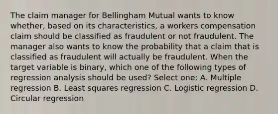 The claim manager for Bellingham Mutual wants to know whether, based on its characteristics, a workers compensation claim should be classified as fraudulent or not fraudulent. The manager also wants to know the probability that a claim that is classified as fraudulent will actually be fraudulent. When the target variable is binary, which one of the following types of regression analysis should be used? Select one: A. Multiple regression B. Least squares regression C. Logistic regression D. Circular regression