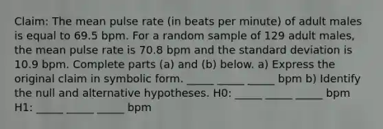 Claim: The mean pulse rate (in beats per minute) of adult males is equal to 69.5 bpm. For a random sample of 129 adult males, the mean pulse rate is 70.8 bpm and the <a href='https://www.questionai.com/knowledge/kqGUr1Cldy-standard-deviation' class='anchor-knowledge'>standard deviation</a> is 10.9 bpm. Complete parts (a) and (b) below. a) Express the original claim in symbolic form. _____ _____ _____ bpm b) Identify the null and alternative hypotheses. H0: _____ _____ _____ bpm H1: _____ _____ _____ bpm