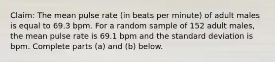 Claim: The mean pulse rate (in beats per minute) of adult males is equal to 69.3 bpm. For a random sample of 152 adult males, the mean pulse rate is 69.1 bpm and the <a href='https://www.questionai.com/knowledge/kqGUr1Cldy-standard-deviation' class='anchor-knowledge'>standard deviation</a> is bpm. Complete parts (a) and (b) below.