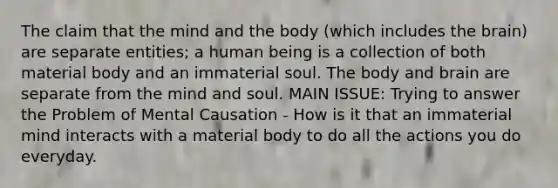 The claim that the mind and the body (which includes the brain) are separate entities; a human being is a collection of both material body and an immaterial soul. The body and brain are separate from the mind and soul. MAIN ISSUE: Trying to answer the Problem of Mental Causation - How is it that an immaterial mind interacts with a material body to do all the actions you do everyday.