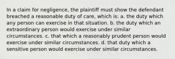 In a claim for negligence, the plaintiff must show the defendant breached a reasonable duty of care, which is: a. the duty which any person can exercise in that situation. b. the duty which an extraordinary person would exercise under similar circumstances. c. that which a reasonably prudent person would exercise under similar circumstances. d. that duty which a sensitive person would exercise under similar circumstances.