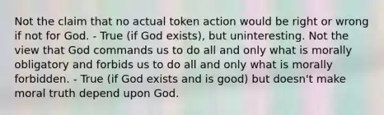 Not the claim that no actual token action would be right or wrong if not for God. - True (if God exists), but uninteresting. Not the view that God commands us to do all and only what is morally obligatory and forbids us to do all and only what is morally forbidden. - True (if God exists and is good) but doesn't make moral truth depend upon God.